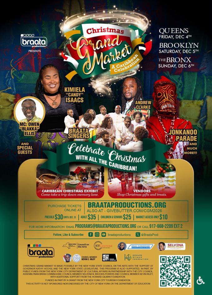 Braata Productions presents Christmas Grand Market: A Caribbean Celebration. Queens, Friday, Dec. 4; Brooklyn, Saturday, Dec. 5; The Bronx, Sunday, Dec. 6. Featuring Kimiela "Candy" Isaacs, Andrew Clarke, the Braata Singers, MC Owen "Blakka" Ellis, a Jonkanoo parade, a Caribbean Christmas exhibit and vendors. Tickets: presold $30 until Dec. 3, adults $35, children and seniors $25, market access only $10, at braataproductions.org or givebutter.com/CGM2026. Information: programs@braataproductions.org or 917-668-2209 ext. 2.
